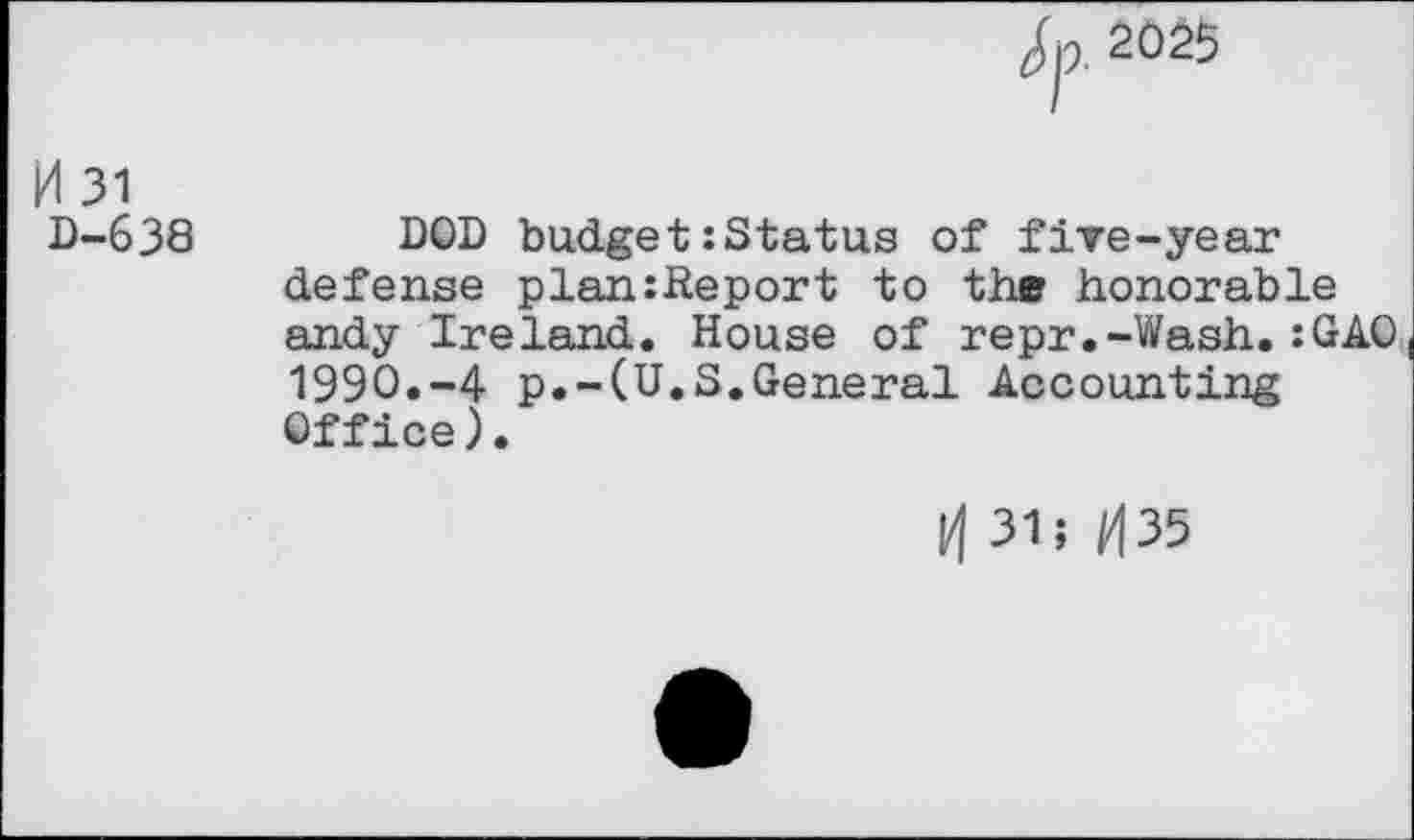 ﻿Jp. 2025
H 31 D-638
DOD budget:Status of five-year defense plan:Report to the honorable andy Ireland. House of repr.-Wash.:GAO 1990.-4 p.-(U.S.General Accounting Office).
31; tf35